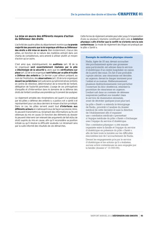 Cette forme de réglement amiable peut aller jusqu’à l’organisation
d’une ou plusieurs réunions constituant alors une « médiation
physique » afin d’éviter que le conflit ne s’oriente vers la voie
contentieuse. Ce mode de réglement des litiges est pratiqué par
le pôle « Santé ».
Exemple de médiation physique réussie
Nadia, âgée de 35 ans, devant accoucher
très prochainement après une grossesse
sans particularité, est admise dans le service
d’obstétrique d’un centre hospitalier en raison
de la perte des eaux. Du fait d’une probable
rupture utérine, une césarienne est décidée,
en urgence, devant le danger imminent pour
l’enfant et sa maman. Malheureusement,
plusieurs dysfonctionnements vont perturber
l’ouverture du bloc obstétrical, retardant la
procédure de césarienne en urgence.
L’enfant naît dans un contexte de détresse
respiratoire justifiant son transfert dans
le service de réanimation néonatale,
avant de décéder quelques jours plus tard.
Le pôle « Santé » a entendu le témoignage
de Nadia., procédé à l’analyse du dossier
médical de cette dernière et saisi la direction
de l’établissement afin d’organiser
une « médiation médicale » permettant
à l’équipe médicale du pôle « Santé » d’échanger
avec l’équipe du service d’obstétrique.
Une « médiation physique » a été ensuite
organisée entre la famille et l’équipe du service
d’obstétrique en présence du pôle « Santé »,
afin de faire toute la lumière sur les difficultés
rencontrées lors de l’accouchement de Nadia.
Devant les engagements pris par le service
d’obstétrique et les actions qu’il a réalisées,
aucune action contentieuse ne sera engagée par
la famille (dossier n° 10-009186).
La mise en œuvre des différents moyens d’action
du Défenseur des droits
L’activité des quatre pôles du département montre que la grande
majorité des pouvoirs que la loi organique attribue au Défenseur
des droits a été mise en œuvre. Bien évidemment, chacun des
pôles, en fonction de la nature des matières entrant dans son
champ de compétences, sera amené à utiliser plutôt un moyen
d’action qu’un autre.
C’est ainsi que, statistiquement, les auditions (art. 18 de la
loi organique) sont essentiellement réalisées par le pôle
« Déontologie de la sécurité », alors que les vérifications sur
place (art. 22 de la loi organique) sont faites par ce pôle et le pôle
« Défense des enfants ». Ce dernier a par ailleurs préparé, au
nom de l’Institution, des observations (art. 33 de la loi organique)
devant les juridictions tant judiciaires qu’administratives (enfants
en centre de rétention, détermination de la minorité de l’enfant,
délégation de l’autorité parentale). L’usage de ces prérogatives
d’enquête et d’intervention dans le domaine de la défense des
droitsdel’enfantconstitueunepremièrequ’ilconvientdesouligner.
Le réglement amiable des réclamations est quant à lui pratiqué
par les pôles « défense des enfants », « justice » et « santé » et
représentent pour ces deux derniers le moyen d’action privilégié.
Dans ce cas, les pôles servent avant tout d’interfaces aux
différents acteurs en s’adressant à eux de façon successive. Ainsi,
ils peuvent transmettre au réclamant des informations qu’ils ont
obtenues du mis en cause. En fonction des éléments du dossier
ils peuvent intervenir (en relevant des arguments de fait et/ou de
droit) auprès du mis en cause, afin qu’il reconsidère sa position
initiale ou qu’il résolve la difficulté soulevée. Le réclamant sera
par la suite informé des résultats de ces démarches.
Rapport Annuel 2012 DÉFENSEUR DES DROITS 95
De la protection des droits et libertés - CHAPITRE 01
 