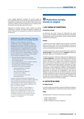 Il leur rappelle également l’existence du recours auprès du
procureur général prévu à l’article 40-3 du code précité ainsi que
la possibilité, en application de l’article 85 du même code et sous
certaines conditions, de porter plainte et de se constituer partie
civile auprès du doyen des juges d’instruction.
S’agissant du domaine médical, le pôle « Santé » est amené,
notamment, à rappeler les règles qui régissent l’obtention du
dossier médical et, en conséquence, à orienter le réclamant dans
sa démarche.
Explication des règles régissant l’obtention
du dossier médical d’une conjointe décédée
Philippe a saisi le Défenseur des droits
concernant l’accès à l’intégralité du dossier
médical de son épouse décédée au sein d’un
établissement de santé. Le pôle, après lui avoir
rappelé les pièces complémentaires à joindre
à sa demande a pu l’informer de ce que, en sa
qualité d’ayant droit et selon l’alinéa 7 de l’article
L.1110-4 du code de la santé publique, l’accès au
dossier médical de son épouse n’était possible
qu’à certaines conditions, à savoir :
•	 que son épouse défunte ne se soit pas
opposée, de son vivant, à la communication
de ces informations ;
•	 que sa demande d’accès au dossier médical
soit motivée en indiquant en quoi
les informations lui sont nécessaires et
que seuls trois motifs sont retenus :
-- celui permettant de connaître
les causes de la mort ;
-- celui permettant de défendre
la mémoire du défunt ;
-- celui permettant de faire valoir
ses propres droits.
Le pôle a également précisé à Philippe que
seuls les éléments du dossier médical répondant
au(x) motif(s) invoqué(s) pourraient lui être
communiqués et que l’équipe médicale ayant
pris en charge son épouse peut effectuer à ce
titre un tri dans le dossier.
Enfin, le pôle « Santé » a invité Philippe à
transmettre sa demande directement à la
direction de l’établissement de santé, en lui
indiquant de préciser dans ce courrier s’il
souhaitait consulter les documents sur place
ou recevoir les éléments par voie postale
(dossier n° 12-002445).
D Protection sociale,
travail et emploi
I - Les thèmes de compétence
Protection sociale
Le Défenseur des droits s’assure de l’effectivité des droits
sociaux. Il veille à remédier aux dysfonctionnements susceptibles
d’hypothéquer l’accès à la protection sociale à laquelle peuvent
prétendre les bénéficiaires.
Emploi
Le Défenseur des droits s’attache, dans le domaine de l’emploi
public ou privé, à lutter contre les discriminations, directes ou
indirectes, prohibées par la loi, ainsi qu’à protéger les personnes
victimes de harcèlement discriminatoire.
Lesthèmesmentionnésci-dessuspeuventêtretraitésaussibienau
niveau du siège de l’Institution que par les délégués du Défenseur
des droits, répartis sur l’ensemble du territoire.
Toutefois, les dossiers traités par le siège et par les délégués sont
de nature différente. Les seconds nécessitent en effet, dans leur
grande majorité, une instruction moins complexe que celle des
dossiers examinés par le siège, dont le traitement peut faire
appel à des moyens d’intervention requérant une compétence
ou une habilitation particulière (audition, vérification sur place,
injonction…). En outre, les agents du siège font appel à des modes
d’intervention variés (règlements amiables, recommandations,
observations en justice, demandes de poursuites disciplinaires,
transmission au procureur de la République…) alors que les
délégués ne peuvent traiter les réclamations que par la voie du
réglementamiable.Enfin,seulslesservicesdusiègepeuventmettre
en cause des acteurs publics et privés dont la compétence est
nationale alors que les délégués ont compétence à l’égard des
acteurs locaux et des services déconcentrés.
II - L’activité du siège
Le département
Lessujetsrelatifsàlaprotectionsocialeetàl’emploisonttraitésau
siège par le département « Protection sociale, travail et emploi ».
Pôles
Ce département « Protection » est divisé en trois pôles :
•	 le pôle « Emploi public »
•	 le pôle « Emploi privé »
•	 le pôle « Protection sociale et solidarité ».
Rapport Annuel 2012 DÉFENSEUR DES DROITS 97
De la protection des droits et libertés - CHAPITRE 01
 
