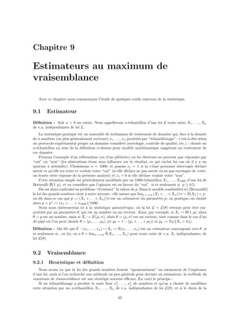 Chapitre 9 
Estimateurs au maximum de 
vraisemblance 
Avec ce chapitre nous commen¸cons l’´etude de quelques outils centraux de la statistique. 
9.1 Estimateur 
D´efinition : Soit n > 0 un entier. Nous appellerons n-´echantillon d’une loi L toute suite X1, . . ., Xn 
de v.a. ind´ependantes de loi L. 
La statistique-pratique est un ensemble de techniques de traitement de donn´ees qui, face `a la donn´ee 
de n nombres (ou plus g´en´eralement vecteurs) x1, . . ., xn produits par “´echantillonage” - c’est-`a-dire selon 
un protocole exp´erimental propre au domaine consid´er´e (sociologie, contrˆole de qualit´e, etc.) - choisit un 
n-´echantillon au sens de la d´efinition ci-dessus pour mod`ele math´ematique sugg´erant un traitement de 
ces donn´ees. 
Prenons l’exemple d’un r´ef´erendum (ou d’un pl´ebicite) o`u les ´electeurs ne peuvent que r´epondre par 
“oui” ou “non” (les abstentions ´etant sans influence sur le r´esultat, ce qui exclut les cas o`u il y a un 
quorum `a atteindre). Choisissons n = 1000, et posons xi = 1 si la i-`eme personne interrog´ee d´eclare 
savoir ce qu’elle ira voter et vouloir voter “oui” (si elle d´eclare ne pas savoir ou ne pas envisager de voter, 
on ´ecarte cette r´eponse de la pr´esente analyse) et xi = 0 si elle d´eclare vouloir voter “non”. 
Cette situation simple est g´en´eralement mod´elis´ee par un 1000-´echantillon X1, . . ., X1000 d’une loi de 
Bernoulli B(1, p), et on consid`ere que l’opinion est en faveur du “oui” si et seulement si p  0.5. 
On est alors confront´e au probl`eme “d’estimer” la valeur de p. Dans le mod`ele condisid´er´e ici (Bernouilli) 
la loi des grands nombres vient `a notre secours : elle assure que limn!+1(X1+. . .+Xn)/n = E(X1) = p ; 
on dit dans ce cas que ˆp := (X1 +. . .+Xn)/n est un estimateur du param`etre p ; en pratique, on choisit 
alors p = p := (x1 + . . . + x1000)/1000. 
Nous nous int´eresserons ici `a la statistique param´etrique, o`u la loi L = L() retenue peut ˆetre car-act 
´eris´e par un param`etre , qui est un nombre ou un vecteur. Ainsi, par exemple, si Xi ; B(1, p), alors 
 = p est un nombre, mais si Xi ; N(μ, ), alors  = (μ, ) est un vecteur, tout comme dans le cas d’un 
d´e pip´e o`u l’on peut choisir  = (p1, . . . ,p5) (et p6 = 1− (p1 + . . . + p5)) et pk := P({Xi = k}). 
D´efinition : On dit que ˆ : (x1, . . . ,xn)7! ˆn := ˆ(x1, . . . ,xn) est un estimateur convergeant vers  si 
et seulement si , en loi, on a  = limn!+1 ˆ(X1, . . . ,Xn) pour toute suite de v.a. Xi ind´ependantes, de 
loi L(). 
9.2 Vraisemblance 
9.2.1 Heuristique et d´efinition 
Nous avons vu que la loi des grands nombres fournit “spontan´ement” un estimateur de l’esp´erance 
d’une loi, mais si l’on recherche une m´ethode un peu g´en´erale pour deviner un estimateur, la m´ethode du 
maximum de vraissemblance est une strat´egie souvent efficace. En voici le principe : 
Si un ´echantillonage a produit la suite finie x1 
, ..., x 
n de nombres et qu’on a choisit de mod´eliser 
cette situation par un n-´echantillon X1, .. ., Xn de v.a. ind´ependantes de loi L(), et si le choix de la 
43 
 