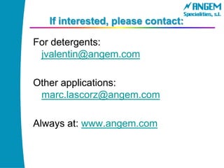 If interested, please contact:
For detergents:
jvalentin@angem.com
Other applications:
marc.lascorz@angem.com
Always at: www.angem.com
 