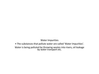 Water Impurities
• The substances that pollute water are called 'Water Impurities'.
Water is being polluted by throwing wastes into rivers, oil leakage
by water transport etc.
 