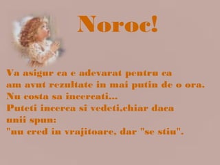 Va asigur ca e adevarat pentru ca
am avut rezultate in mai putin de o ora.
Nu costa sa incercati...
Puteti incerca si vedeti,chiar daca
unii spun:
"nu cred in vrajitoare, dar "se stiu".
Noroc!
 