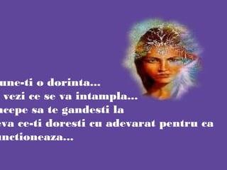 une-ti o dorinta...
vezi ce se va intampla...
ncepe sa te gandesti la
eva ce-ti doresti cu adevarat pentru ca
unctioneaza...
 