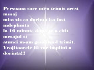 Persoana care mi-a trimis acest
mesaj
mi-a zis ca dorinta i-a fost
indeplinita
la 10 minute dupa ce a citit
mesajul si
atunci m-am ganditsa-l trimit.
Vrajitoarele iti vor implini o
dorinta!!!
 