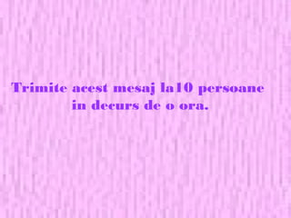 Trimite acest mesaj la10 persoane
in decurs de o ora.
 
