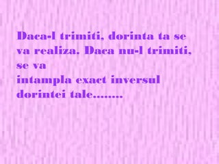 Daca-l trimiti, dorinta ta se
va realiza. Daca nu-l trimiti,
se va
intampla exact inversul
dorintei tale........
 