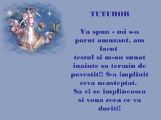 TUTUROR
Va spun - mi s-a
parut amuzant, am
facut
testul si m-au sunat
inainte sa termin de
povestit!! S-a implinit
ceva neasteptat.
Sa vi se implineasca
si voua ceea ce va
doriti!
 