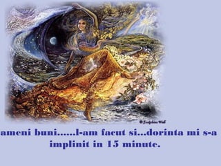 Oameni buni......l-am facut si...dorinta mi s-a
implinit in 15 minute.
 
