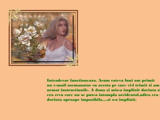 Intradevar functioneaza. Acum cateva luni am primit
un e-mail asemanator cu acesta pe care vi-l trimit si am
urmat instructiunile. A doua zi mis-a implinit dorinta si
era ceva care nu se putea intampla accidental,adica era o
dorinta aproape imposibila....si s-a implinit.
 