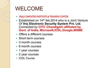 WELCOME
 VRAJ COMPUTER INSTITUTE& TRAININGCENTER
 Established on 14th feb.2014 who is a Joint Venture
Of Vraj Electronic Security System Pvt. Ltd.
Connected by CITC Chandigarh affiliated by
Govt. of India, Microsoft,ICDL,Google,MSME
 Offers a different courses
 Short term courses
 3 month courses
 6 month courses
 1 year courses
 2 year courses
 ICDL Course
 
