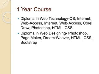1 Year Course
 Diploma in Web Technology-OS, Internet,
Web-Access, Internet, Web-Access, Corel
Draw, Photoshop, HTML, CSS
 Diploma in Web Designing- Photoshop,
Page Maker, Dream Weaver, HTML, CSS,
Bootstrap
 