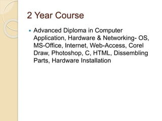2 Year Course
 Advanced Diploma in Computer
Application, Hardware & Networking- OS,
MS-Office, Internet, Web-Access, Corel
Draw, Photoshop, C, HTML, Dissembling
Parts, Hardware Installation
 