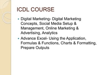 ICDL COURSE
 Digital Marketing- Digital Marketing
Concepts, Social Media Setup &
Management, Online Marketing &
Advertising, Analytics
 Advance Excel- Using the Application,
Formulas & Functions, Charts & Formatting,
Prepare Outputs
 