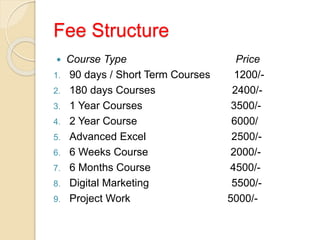 Fee Structure
 Course Type Price
1. 90 days / Short Term Courses 1200/-
2. 180 days Courses 2400/-
3. 1 Year Courses 3500/-
4. 2 Year Course 6000/
5. Advanced Excel 2500/-
6. 6 Weeks Course 2000/-
7. 6 Months Course 4500/-
8. Digital Marketing 5500/-
9. Project Work 5000/-
 