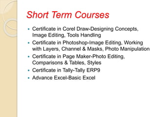 Short Term Courses
 Certificate in Corel Draw-Designing Concepts,
Image Editing, Tools Handling
 Certificate in Photoshop-Image Editing, Working
with Layers, Channel & Masks, Photo Manipulation
 Certificate in Page Maker-Photo Editing,
Comparisons & Tables, Styles
 Certificate in Tally-Tally ERP9
 Advance Excel-Basic Excel
 