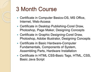 3 Month Course
 Certificate in Computer Basics-OS, MS Office,
Internet, Web-Access
 Certificate in Desktop Publishing-Corel Draw,
Photoshop, Page Maker, Designing Concepts
 Certificate in Graphic Designing-Corel Draw,
Photoshop, Adobe Illustrator, Designing Concepts
 Certificate in Basic Hardware-Computer
Fundamentals, Components of System,
Assembling Parts, Hardware Installation
 Certificate in HTML CSS-Basic Tags, HTML, CSS,
Basic Java Script
 