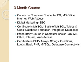 3 Month Course
 Course on Computer Concepts- OS, MS Office,
Internet, Web-Access
 Digital Marketing- SEO
 Certificate in MYSQL- Basic of MYSQL, Tables &
Grids, Database Formation, Integrated Databases
 Preparatory Course in Computer Basics- OS, MS
Office, Internet, Web-Access
 Certificate in PHP- Arrays, Strings, Functions,
Loops, Basic PHP, MYSQL, Database Connectivity
 