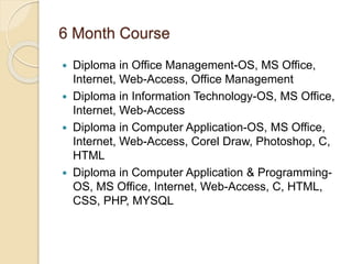 6 Month Course
 Diploma in Office Management-OS, MS Office,
Internet, Web-Access, Office Management
 Diploma in Information Technology-OS, MS Office,
Internet, Web-Access
 Diploma in Computer Application-OS, MS Office,
Internet, Web-Access, Corel Draw, Photoshop, C,
HTML
 Diploma in Computer Application & Programming-
OS, MS Office, Internet, Web-Access, C, HTML,
CSS, PHP, MYSQL
 