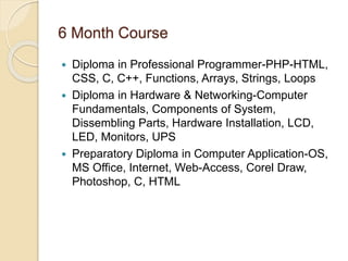 6 Month Course
 Diploma in Professional Programmer-PHP-HTML,
CSS, C, C++, Functions, Arrays, Strings, Loops
 Diploma in Hardware & Networking-Computer
Fundamentals, Components of System,
Dissembling Parts, Hardware Installation, LCD,
LED, Monitors, UPS
 Preparatory Diploma in Computer Application-OS,
MS Office, Internet, Web-Access, Corel Draw,
Photoshop, C, HTML
 