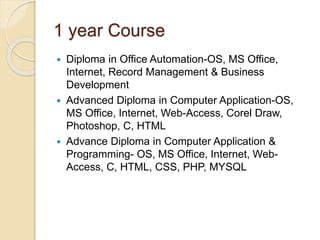 1 year Course
 Diploma in Office Automation-OS, MS Office,
Internet, Record Management & Business
Development
 Advanced Diploma in Computer Application-OS,
MS Office, Internet, Web-Access, Corel Draw,
Photoshop, C, HTML
 Advance Diploma in Computer Application &
Programming- OS, MS Office, Internet, Web-
Access, C, HTML, CSS, PHP, MYSQL
 