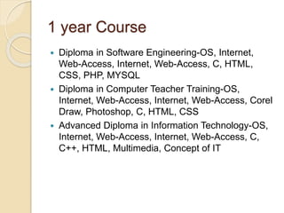 1 year Course
 Diploma in Software Engineering-OS, Internet,
Web-Access, Internet, Web-Access, C, HTML,
CSS, PHP, MYSQL
 Diploma in Computer Teacher Training-OS,
Internet, Web-Access, Internet, Web-Access, Corel
Draw, Photoshop, C, HTML, CSS
 Advanced Diploma in Information Technology-OS,
Internet, Web-Access, Internet, Web-Access, C,
C++, HTML, Multimedia, Concept of IT
 