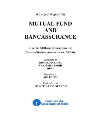 A Project Report On
MUTUAL FUND
AND
BANCASSURANCE
In partial fulfillment of requirements of
Master of Business Administration (2007-09)
Submitted by
RONAK MAKHIJA
VRAJESH GANDHI
MBA-I
Submitted to
AES PGIBM
Undertaken at
STATE BANK OF INDIA
 