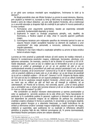 şi un ghid care conduce inevitabil spre neopăgânism, închinarea la idoli şi la
demoni16
.
Pe lângă precizările clare ale Sfintei Scripturi cu privire la acest domeniu, Biserica,
prin slujitorii şi membrii ei, lucrează cu timp şi fără timp la eradicarea lor definitivă.
Există o serie de măsuri didactice pe care atât slujitorii hirotoniţi, cât şi credincioşii
cu o anumită educaţie şi dragoste faţă de credinţă le pot aplica în munca pastorală şi
în orice context:
1. Formularea unor argumente autoritative, bazate pe experienţa eclezială
autentică, fundamentată dogmatic şi moral;
2. Explicarea în raport cu evoluţia progresului ştiinţific, voit, dealtfel, de
Dumnezeu, a fiecărui aspect al vieţii, chiar în cazurile aparent justificate
magic;
3. Convingerea laicatului prin mijloacele specifice de iminentul pericol la care se
expune fiecare creştin acceptând hazardul ca element de explicare a unor
„evenimente” din viaţa personală, a norocului, zodiacului, horoscopului,
mişcării planetelor;
4. Folosirea în mai mare măsură a explicaţiei ştiinţifice cu privire la lipsa oricărui
temei al actului magic.
Lucrarea pe linie practică şi pastorală trebuie să ţină seama de tradiţia milenară a
Bsiericii în condamnarea practicilor magice, vrăjitoreşti, farmecelor, ghicitului, prin
aplicarea canoanelor. De exemplu, canonul 6 de la Sinodul VI ecumenic şi 83 al Sf.
Vasile stipulează: „Cei care se duc la vrăjitori sau la fermecători şi cei ce se supun
norocului şi ursitei şi genealogia şi cei ce se zic gonitori de ploi şi cei ce
confecţionează amulete şi prezicătorii să cadă sub canonul penitenţei 6 ani, iar dacă
stăruiesc în aceasta, să se excomunice”. Canonul 65 şi 72 ale Sf. Vasile sancţionează:
„Cel ce practică vrăjitoria şi toate cele ce ‚in de dânsa i se va da timpul de pocăinţă
ca la cel ce a săvârşit ucidere – 20 de ani”. Canonul 3 al Sf. Grigorie de Nyssa reţine
că ”Cei care se duc la vrăjitoare se vor supune pedepsei cu cei ce au călcat credinţa”,
canonul 36 de la Laodiceea vizează slujitorii hirotoniţi: „Clericii care au săvârşit sau
au mers sau au sfătuit pe alţii să facă sau să meargă la vrăjitorie, să se
caterisească”, iar Pravila de la Govora, mai concretă, spune: „Cine ia mana grâului
sau a animalelor sau a vinului ştie lucrarea dracului şi de se va lăsa să se pocăiască
în 4 ani cu 100 de metanii” (p.100)17
Mai considerăm ca absolut necesare obstrucţionarea şi oprirea practicanţilor şi
celor ce apelează la serviciile acestora de la cele sfinte prin Taina Spovedaniei în
particular şi în cuvântările publice în general; rugăciuni şi rânduieli care să ajute pe
cel dependent de practicile magice să se elibereze de psihoza lor; practicarea
credinţei creştine ortodoxe în forma ei autentică, în sinceritate şi convingere deplină;
explicarea gesticii liturgice şi a obiectelor bisericeşti, cu toată încărcătura lor de
simbol şi eliminarea oricăror conotaţii magico-vrăjitoreşti; studiul cazurilor de magie,
vrăjitorie şi superstiţie, apoi publicarea lor cu explicaţii şi reflectarea atitudinii
ştiinţifice şi practice faţă de ele, întărind convingerea că, în pronia dumnezeiască,
demnitatea fiecărei persoane umane are valoare absolută.
16
Sf. Nicodim Aghioritul, op. cit., p. 19-20.
17
Textele canoanelor din N. Floca, Drept Canonic Ortodox, EIBMBOR, Bucureşti, 1990. Unele canoane se pot
regăsi în lucrarea Sf. Nicodim Aghioritul, Carte foarte folositoare de suflet, Editura Mitropoliei Banatului,
Timişoara, 1997, pp 42 ş.u.
10
 