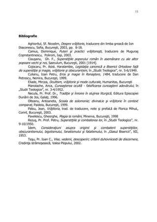 Bibliografie
Aghioritul, Sf. Nicodim, Despre vrăjitorie, traducere din limba greacă de Ion
Diaconescu, Sofia, Bucureşti, 2003, pp. 8-18.
Camus, Dominique, Puteri şi practici vrăjitoreşti, traducere de Muguraş
Copnstantinescu, Polirom, Iaşi, 2003.
Ciauşanu, Gh. F., Superstiţiile poporului român în asemănare cu ale altor
popoare vechi şi noi, Saeculum, Bucureşti, 2001 [1914].
Cojocaru, Pr. Asist. Haralambie, Legislaţia canonică a Bisericii Ortodoxe faţă
de superstiţie şi magie, vrăjitorie şi obscurantism, în „Studii Teologice”, nr. 5-6/1949.
Culianu, Ioan Petru, Eros şi magie în Renaştere, 1484, traducere de Dan
Petrescu, Nemira, Bucureşti, 1999.
Eliade, Mircea, Ocultism, vrăjitorie şi mode culturale, Humanitas, Bucureşti
Manolache, Anca, Cunoaşterea ocultă - falsificarea cunoaşterii adevărului, în
„Studii Teologice”, nr. 3-4/1952.
Necula, Pr. Prof. Dr., Tradiţie şi înnoire în slujirea liturgică, Editura Episcopiei
Dunării de Jos, Galaţi, 1996.
Olteanu, Antoaneta, Scoala de solomonie; divinaŁie şi vrăjitorie în context
comparat, Paideia, Bucureşti, 1999.
Palou, Jean, Vrăjitoria, trad. de traducere, note şi prefaŁă de Florica MihuŁ,
Corint, Bucureşti, 2003.
Pavelescu, Gheorghe, Magia la români, Minerva, Bucureşti, 1998
Rezuş, Pr. Prof. Petru, Superstiţiile şi combaterea lor, în „Studii Teologice”, nr.
9-10/1950.
Idem, Consideraţiuni asupra originii şi combaterii superstiţiilor,
obscurantismului, bigotismului, fanatismului şi fatalismului, în „Glasul Bisericii”, XII,
1953.
Teşu, Pr. Ioan C., Vise, vedenii, descoperiri; criterii duhovnicesti de discernere,
Credinţa strămoşească, Valea Plopului, 2002.
11
 