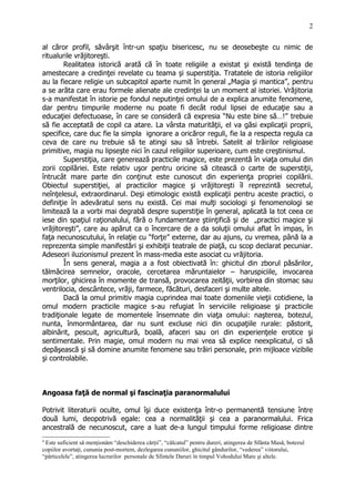 al căror profil, săvârşit într-un spaţiu bisericesc, nu se deosebeşte cu nimic de
ritualurile vrăjitoreşti.
Realitatea istorică arată că în toate religiile a existat şi există tendinţa de
amestecare a credinţei revelate cu teama şi superstiţia. Tratatele de istoria religiilor
au la fiecare religie un subcapitol aparte numit în general „Magia şi mantica”, pentru
a se arăta care erau formele alienate ale credinţei la un moment al istoriei. Vrăjitoria
s-a manifestat în istorie pe fondul neputinţei omului de a explica anumite fenomene,
dar pentru timpurile moderne nu poate fi decât rodul lipsei de educaţie sau a
educaţiei defectuoase, în care se consideră că expresia “Nu este bine să…!” trebuie
să fie acceptată de copil ca atare. La vârsta maturităţii, el va găsi explicaţii proprii,
specifice, care duc fie la simpla ignorare a oricăror reguli, fie la a respecta regula ca
ceva de care nu trebuie să te atingi sau să întrebi. Satelit al trăirilor religioase
primitive, magia nu lipseşte nici în cazul religiilor superioare, cum este creştinismul.
Superstiţia, care generează practicile magice, este prezentă în viaţa omului din
zorii copilăriei. Este relativ uşor pentru oricine să citească o carte de superstiţii,
întrucât mare parte din conţinut este cunoscut din experienţa propriei copilării.
Obiectul superstiţiei, al practicilor magice şi vrăjitoreşti îl reprezintă secretul,
neînţelesul, extraordinarul. Deşi etimologic există explicaţii pentru aceste practici, o
definiţie în adevăratul sens nu există. Cei mai mulţi sociologi şi fenomenologi se
limitează la a vorbi mai degrabă despre superstiţie în general, aplicată la tot ceea ce
iese din spaţiul raţionalului, fără o fundamentare ştiinţifică şi de „practici magice şi
vrăjitoreşti”, care au apărut ca o încercare de a da soluţii omului aflat în impas, în
faţa necunoscutului, în relaţie cu “forţe” externe, dar au ajuns, cu vremea, până la a
reprezenta simple manifestări şi exhibiţii teatrale de piaţă, cu scop declarat pecuniar.
Adeseori iluzionismul prezent în mass-media este asociat cu vrăjitoria.
În sens general, magia a a fost obiectivată în: ghicitul din zborul păsărilor,
tălmăcirea semnelor, oracole, cercetarea măruntaielor – haruspiciile, invocarea
morţilor, ghicirea în momente de transă, provocarea zeităţii, vorbirea din stomac sau
ventrilocia, descântece, vrăji, farmece, făcături, desfaceri şi multe altele.
Dacă la omul primitiv magia cuprindea mai toate domeniile vieţii cotidiene, la
omul modern practicile magice s-au refugiat în serviciile religioase şi practicile
tradiţionale legate de momentele însemnate din viaţa omului: naşterea, botezul,
nunta, înmormântarea, dar nu sunt excluse nici din ocupaţiile rurale: păstorit,
albinărit, pescuit, agricultură, boală, afaceri sau ori din experienţele erotice şi
sentimentale. Prin magie, omul modern nu mai vrea să explice neexplicatul, ci să
depăşească şi să domine anumite fenomene sau trăiri personale, prin mijloace vizibile
şi controlabile.
Angoasa faţă de normal şi fascinaţia paranormalului
Potrivit literaturii oculte, omul îşi duce existenţa într-o permanentă tensiune între
două lumi, deopotrivă egale: cea a normalităţii şi cea a paranormalului. Frica
ancestrală de necunoscut, care a luat de-a lungul timpului forme religioase dintre
4
Este suficient să menţionăm “deschiderea cărţii”, “călcatul” pentru dureri, atingerea de Sfânta Masă, botezul
copiilor avortaţi, cununia post-mortem, dezlegarea cununiilor, ghicitul gândurilor, “vederea” viitorului,
“părticelele”, atingerea lucrurilor personale de Sfintele Daruri în timpul Vohodului Mare şi altele.
2
 