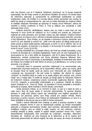 cele mai diverse, cum ar fi idolatria, fetişismul, animismul, iar în lumea modernă
supersetiţia, fac din fiinţa umană un permanent căutător de sensuri. Pe fondul lipsei
de informare adecvată şi consecventă se proliferează substitutele ca soluţii
problemelor vitale. Ne limităm în a enunţa câteva motive personale care conduc la
astfel de soluţii şi corespondentul lor, aşa cum ar trebui abordate de creştinul trăitor
al realităţii religioase întemeiate pe speranţa în Hristos unicul Mântutor, stânca de
neclintit a omului credincios (I Petru 2, 4-8) şi călăuza prin excelenţă a vieţii
spirituale (Ioan 14,6).
Puterea duhurilor răufăcătoare, despre care se crede a avea rolul cel mai
însemnat în orice formă de vrăjitorie nu va fi evitată prin practici de „îmbunare”
mijlocite de unele persoane, prin amulete, noduri sau alte mijloace. Creştinul trebuie
să fie convins că singurul care a afirmat şi dovedit puterea asupra duhurilor necurate
a fost Mântuitorul Iisus Hristos, iar pe aceasta a transmis-o tuturor oamenilor care
cred în El, prin Apostoli şi ucenicii lor: „Iată v-am dat putere să călcaţi peste şerpi şi
peste scorpii şi peste toată puterea vrăjmaşului, şi nimic nu vă va vătăma. Dar nu vă
bucuraţi de aceasta, că duhurile vi se pleacă, ci vă bucuraţi că numele voastre sunt
scrise în ceruri” (Luca 10,19-20).
Dorinţa irezistibilă de a cunoaşte viitorul, din frică sau simplă curiozitate, a dus
la forme de divinaţie de o varietate copleşitoare. Puţini sunt cei care realizează că, în
preocuparea lor de a face astfel de descoperiri, cad fie în plasa fanatismului, fie a
fatalismului, ambele condamnate sub forma păcatelor împoriva Sfântului Duh:
încrederea prea mare în Dumnezeu şi deznădejdea. Antidotul la îndemână este oferit
de Hristos ne-a învăţat că El este Domn al cerului şi al pământului, nu numai al celor
prezente, ci şi viitoare.
Frecvenţă mare în accesarea serviciilor vrăjitoreşti o au evenimentele rele,
simţămintele anormale temporare, de la dezechilibru afectiv, psihic sau moral, până
la senzaţia fizică de boală, pusă pe seama unor intervenţii ale unor răufăcători
„cunoscuţi sau necunoscuţi”. Ele pot exista în realitate, dar efectul lor asupra
„victimei” se amplifică dacă se crede ca se poate elibera prin practica unei „contra
magii” sau a magiei albe. În astfel de situaţii, pe lângă apelul la mijloacele moderne
de tratament medical, creştinismul practic recomandă rugăciunea Bisericii (Iacov
5,14-15), respectiv a comunităţii credincioşilor şi a preotului, întărită de măsura
puterii credinţei în El. Taina Sf. Maslu se constituie în forma completă a vindecării,
spirituale şi trupeşti, dând credinţei o formă văzută, comunitară.
Unele persoane trăiesc, la un moment al vieţii, un gol ca o lipsă de sens a
vieţii care-i face să caute soluţii în cercurile obscurantiste. În general absenţa
sensului în viaţă este efectul ruperii sau inexistenţei unei legături personale cu
Dumnezeu Cel personal, pentru care fiinţa umană are valoare infinită. Pentru
Dumnezeu şi pentru semeni, omul trebuie să redescopere întotdeauna un sens în a
folosi abilităţile şi darurile pe care le-a sădit în fiecare persoană.
Există o severă diferenţă între credinţa ca atare şi practica acesteia în viaţa
cotidiană, respectiv forma în care se obiectivează credinţa, pe fondul nereceptării
adecvate a mesajului dumnezeiesc revelat. Spre exemplu, elementele esenţiale ale
învăţăturii creştine, care se referă la viaţă, moarte, rai, iad, mântuire, veşnicie,
credinţă dreaptă şi altele, capătă în spaţiul religiei populare forma fricii, ruşinii,
dezechilibrelor inexplicabile, bolii controlate de „vrăjmaşi”, vinovăţiei, răzbunării,
dorinţelor de împlinire pe care încearcă să le determine şi să le rezolve prin
intervenţii paranormale de natură magică. Nu este, de aceea, de mirare că preotului
3
 