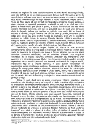 evoluată se regăsesc în toate tradiţiile moderne. O primă formă este magia însăşi,
care este definită ca pe un meşteşug prin care demonii sunt interogaţi cu privire la
sensul viselor, arătarea unor lucruri ascunse sau descoperirea unor comori. Autorul
face, totuşi, deosebire faţă de magii înţelepţi ai Noului Testament, despre care Sf.
Vasile cel Mare spune că sunt învăţaţi în interpretarea mişcarea mişcării astrelor. A
doua categorie o reprezintă prezicerea, practicată de cei ce se oferă demonilor
pentru a vedea viitorul prin ghicit în palmă, în bazin, în măruntaie sau alte forme
similare. Urmează farmecele, prin care se provoacă stări de boală unor persoane
aflate la distanţă, inclusiv prin vorbirea cu spiritele celor morţi. Aici se înscrie şi
credinţa în vârcolaci, strigoi, fantome care bântuie locuri şi oameni, de care se poate
scăpa prin ardere sau prin practici magice de dezlegare. Deşi unii le consideră
analoage cu vrăjile, totuşi, în lucrarea Sfântului Nicodim vrăjitoria constituie o
categorie aparte. Specific vrăjitoriei este că, dincolo de farmece, amestecă practicile
oculte cu rugăciuni, psalmi sau însemne creştine (cruce, busuioc, tămâie, lumânări
etc.), precum şi cu invocări adresate Mântuitorului sau Maicii Domnului.
Descântecul, cu efecte asupra fiinţelor vii, cărora le este schimbat
comportamentul pentru a săvârşi ceea ce le dictează demonii folosiţi de vrăjitor. Este
vorba de fenomene de îmblânzire sau legare a fiarelor sălbatice care nu mai atacă
animalele domestice descântate, sau de anihilarea efectelor unor muşcături
veninoase, dar şi legarea cuplurilor. Urmează „otrăvirea” sau manipularea unor
persoane prin administrarea unor băuturi care întunecă modul de gândire, creează
dependenţa de o anumită persoană sau creează sentimentul de dragoste oarbă,
inexplicabilă faţă de o singură persoană, în ciuda tuturor obstacolelor ori
nepotrivirilor sociale şi religioase evidente. Oionoscopia, este un tip de vrăjitorie cu
aplicaţie în îmbelşugarea roadelor, vânatului, pescuitului şi altele. Se practică prin
interpretarea zborului păsărilor, credinţa în ursită, soartă, noroc, vise şi ceasuri rele
(numărul 13, ziua de marţi ş.a.), zbaterea ochiului, a unui nerv, mâncărimi în palmă
sau de nas etc. Aici trebuie înscrisă şi credinţa că o lucrare devine temeinică dacă se
jertfeşte o viaţă.
Citirea în nori, după care se prezic evenimente viitoare, cataclisme sau
convulsii sociale. Astrologia este şi ea integrată în rândul practicilor vrăjitoreşti pentru
că prezice tipul de comportament şi acţiunile omului în funcţie de mişcare cerului şi a
astrelor, la care se mai adaugă şi formule matematice, interpretări de cifre şi altele.
Ea este urmată, potrivit aceleiaşi surse, de vrăjitoria cu amulete, fetişi şi talismane pe
care le poartă o serie de persoane pentru a le aduce noroc sau a le feri de întâmplări
rele ori de deochi. Ghicitul viitorului prin jocuri aparent nevinovate, încercând să
întrevadă soarta, în cafea, interpretarea măruntaielor sau hematoscopia, cititul în
bobi, cărbuni şi altele este al unsprezecelea tip de magie. Al doisprezecelea tip de
vrăjitorie se practică în îndeletnicirile agrare pentru creşterea productivităţii turmei şi
apărarea de rele, insuflarea unor decizii de la distanţă. La acest capitol se înscrie şi
„deschiderea cărţii” practicată de unii pseudo-slujitori ai Bisericii. Ultima şi cea mai
stranie modalitate de vrăjitorie, o consideră Nicodim Aghioritul ca fiind „purtarea
icoanelor” unor sfinţi prin păduri şi la râuri, ţipând şi căutând să prezică lucruri
viitoare descoperite prin intermediul icoanelor. Pericolul acesteia constă în aceea că
se doreşte o îmbinare între practicile creştine de binecuvântare a pădurilor, holdelor
şi păşunilor şi ghicirea viitorului prin elemente „licite”.
8
Sf. Nicodim Aghioritul, Despre vrăjitorie, traducere din limba greacă de Ion Diaconescu, Sofia, Bucureşti,
2003, pp. 8-18.
6
 