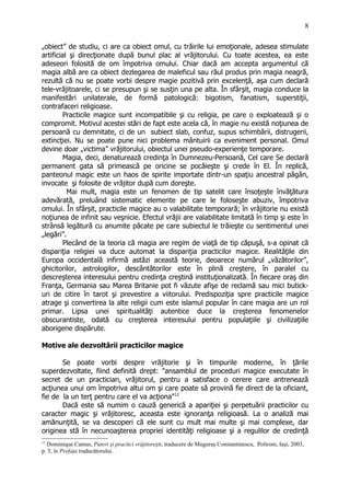„obiect” de studiu, ci are ca obiect omul, cu trăirile lui emoţionale, adesea stimulate
artificial şi direcţionate după bunul plac al vrăjitorului. Cu toate acestea, ea este
adeseori folosită de om împotriva omului. Chiar dacă am accepta argumentul că
magia albă are ca obiect dezlegarea de maleficul sau răul produs prin magia neagră,
rezultă că nu se poate vorbi despre magie pozitivă prin excelenţă, aşa cum declară
tele-vrăjitoarele, ci se presupun şi se susţin una pe alta. În sfârşit, magia conduce la
manifestări unilaterale, de formă patologică: bigotism, fanatism, superstiţii,
contrafaceri religioase.
Practicile magice sunt incompatibile şi cu religia, pe care o exploatează şi o
compromit. Motivul acestei stări de fapt este acela că, în magie nu există noţiunea de
persoană cu demnitate, ci de un subiect slab, confuz, supus schimbării, distrugerii,
extincţiei. Nu se poate pune nici problema mântuirii ca eveniment personal. Omul
devine doar „victima” vrăjitorului, obiectul unei pseudo-experienţe temporare.
Magia, deci, denaturează credinţa în Dumnezeu-Persoană, Cel care Se declară
permanent gata să primească pe oricine se pocăieşte şi crede în El. În replică,
panteonul magic este un haos de spirite importate dintr-un spaţiu ancestral păgân,
invocate şi folosite de vrăjitor după cum doreşte.
Mai mult, magia este un fenomen de tip satelit care însoţeşte învăţătura
adevărată, preluând sistematic elemente pe care le foloseşte abuziv, împotriva
omului. În sfârşit, practicile magice au o valabilitate temporară; în vrăjitorie nu există
noţiunea de infinit sau veşnicie. Efectul vrăjii are valabilitate limitată în timp şi este în
strânsă legătură cu anumite păcate pe care subiectul le trăieşte cu sentimentul unei
„legări”.
Plecând de la teoria că magia are regim de viaţă de tip căpuşă, s-a opinat că
dispariţia religiei va duce automat la dispariţia practicilor magice. Realităţile din
Europa occidentală infirmă astăzi această teorie, deoarece numărul „văzătorilor”,
ghicitorilor, astrologilor, descântătorilor este în plină creştere, în paralel cu
descreşterea interesului pentru credinţa creştină instituţionalizată. În fiecare oraş din
Franţa, Germania sau Marea Britanie pot fi văzute afişe de reclamă sau mici butick-
uri de citire în tarot şi prevestire a viitorului. Predispoziţia spre practicile magice
atrage şi convertirea la alte religii cum este islamul popular în care magia are un rol
primar. Lipsa unei spiritualităţi autentice duce la creşterea fenomenelor
obscurantiste, odată cu creşterea interesului pentru populaţiile şi civilizaţiile
aborigene dispărute.
Motive ale dezvoltării practicilor magice
Se poate vorbi despre vrăjitorie şi în timpurile moderne, în ţările
superdezvoltate, fiind definită drept: "ansamblul de proceduri magice executate în
secret de un practician, vrăjitorul, pentru a satisface o cerere care antrenează
acţiunea unui om împotriva altui om şi care poate să provină fie direct de la oficiant,
fie de la un terţ pentru care el va acţiona"12
Dacă este să numim o cauză generică a apariţiei şi perpetuării practicilor cu
caracter magic şi vrăjitoresc, aceasta este ignoranţa religioasă. La o analiză mai
amănunţită, se va descoperi că ele sunt cu mult mai multe şi mai complexe, dar
originea stă în necunoaşterea propriei identităţi religioase şi a regulilor de credinţă
12
Dominique Camus, Puteri şi practici vrăjitoreşti, traducere de Muguraş Constantinescu, Polirom, Iaşi, 2003,
p. 5, în Prefaţa traducătorului.
8
 