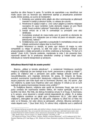 specifice de către fiecare în parte. În lucrările de specialitate s-au identificat mai
multe cauze care au favorizat sau determinat apariţia şi perpetuarea practicilor
oculte. Dintre acestea, se cuvine să menţionăm:
1. Existenţa unui substrat etnic păgân ale cărui reminiscenţe se păstrează
inserate în tradiţii şi obiceiuri locale, cu valoare de cutume;
2. Penetrarea în spaţiul creştin a unor culturi păgâne şi sisteme religioase
necreştine (în cazul românilor multe elemente magice vin prin filieră
arabă, însuşi cuvântul „talisman” însemnând „obiect sacru”);
3. Inerţia omului de a trăi în contradicţie cu principiile unei etici
sănătoase;
4. Curiozitatea produsă de mass-media care le prezintă ca elemente de
senzaţional, prin mijloacele care ar trebui să joace rol educativ: presa,
televiziunea, radioul;13
5. Înrădăcinarea unor superstiţii şi prejudecăţi în mentalitatea omului care
trăieşte sentimentul religios doar la nivel formal.
Studiind fenomenul cu atenţie, se poate uşor deduce că magia nu este
compatibilă cu religia în general, cu atât mai puţin cu credinţa ortodoxă care
propoveduieşte o relaţie personală şi vie dintre credincios şi Dumnezeu, “în Duh şi în
adevăr” (Ioan 4,24). Cazurile existente, menţionate la nota 2 din prezentul text,
reprezintă abateri de la predicarea adevăratei credinţe şi tratate drept cazuri
individuale ce reclamă dezaprobare şi sancţiune.
Atitudinea Bisericii faţă de aceste practici
Biserica, „stâlpul şi temelia adevărului”, a condamnat întotdeauna practicile
magice şi vrăjitoreşti pe care teologii le-au numit „perversiune a ştiinţei şi religiei”14
,
pentru că vrăjitorul este o persoană care poate înţelege articulat semne ale
necuvântătoarelor, prin inspiraţie demonică. De aceea, Sf. Grigorie de Nyssa,
evocând evenimentul transformării blestemului vrăjitorului Balac în binecuvântare
asupra poporului care trăia după voia lui Dumnezeu (Numeri, cap. 24) spune: „Aşa
nici vrăjitoria nu poate lucra împotriva celor care vieţuiesc în virtute şi cei ce sunt
susţinuţi de ajutorul dumnezeiesc biruiesc orice uneltire”.15
În învăţătura Bisericii, vrăjitoria este oprită de Dumnezeu însuşi, aşa cum s-a
putut constata din examinarea textelor biblice, din motive spirituale, expuse în
lucrările mai târzii. Mai întâi, ele distrug încrederea omului în el însuşi, în Dumnezeu
şi în semeni, omul devenind o simplă victimă dependentă de vrăjitor. În al doilea
rând, vrăjitoria constituie un păcat grav (Deuteronom 18,12: „căci păcat este
vrăjitoria”), distrugător de suflet. De altă parte, vrăjitoria nu oferă nici un folos nici
celor ce le folosesc, nici celor cărora se adresează: „Ghicitul, tâlcuirea semnelor şi
visele deşarte sunt…” (Isus Sirah 34,5). În ultimul rând, vrăjitoriile sunt o platformă
13
O vrăjitoare declara pe un post de radio, prin telefon în direct, că poate vindeca pe interlocutor de pleonasm şi
că nu era prima dată când o face, iar un post de televiziune privat a declanşat o adevărată isterie atunci când
Consiliul Naţional al Audiovizualului a decis interzicerea emisiunilor de vrăjitorie pe canalul de televiziune.
14
Mgr. Ştefan Alexe, Practici magice, în „Studii Teologice” VI(1950), p. 443
15
Sf. Grigorie de Nyssa, Viaţa lui Moise, colecţia „Părinţi şi Scriitori Bisericeşti”, vol 29, traducere de Pr. Prof.
Dumitru Stăniloae şi Pr. Ioan Buga, p. 104. „Pentru cel virtuos, blestemul se preface în binecuvântare” Ibidem, p.
105.
9
 