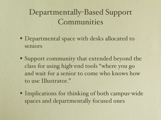 Departmentally-Based Support Communities Departmental space with desks allocated to seniors Support community that extended beyond the class for using high-end tools “where you go and wait for a senior to come who knows how to use Illustrator.” Implications for thinking of both campus-wide spaces and departmentally focused ones 