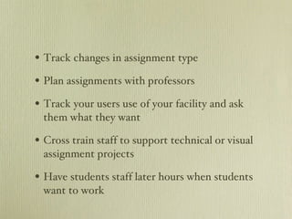Track changes in assignment type Plan assignments with professors Track your users use of your facility and ask them what they want Cross train staff to support technical or visual assignment projects Have students staff later hours when students want to work 