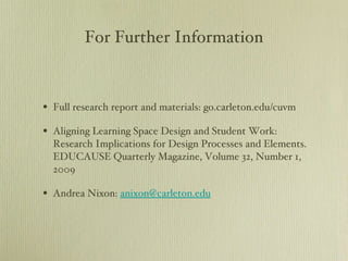 For Further Information Full research report and materials: go.carleton.edu/cuvm Aligning Learning Space Design and Student Work: Research Implications for Design Processes and Elements. EDUCAUSE Quarterly Magazine, Volume 32, Number 1, 2009 Andrea Nixon:  [email_address] 