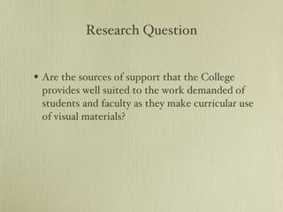Research Question Are the sources of support that the College provides well suited to the work demanded of students and faculty as they make curricular use of visual materials? 