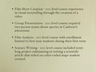Film Short Creation - 100 level course experience in visual storytelling through the creation of a video  Group Presentation - 200 level course required two-person teams about species in Carleton’s arboretum Film Analysis - 100 level course with enrollment limited to first-year students during their first term  Science Writing - 200 level course included term-long project culminating in writing a scientific article that relied on color-coded maps student created. 