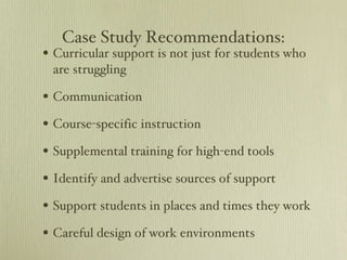 Case Study Recommendations: Curricular support is not just for students who are struggling Communication Course-specific instruction Supplemental training for high-end tools Identify and advertise sources of support Support students in places and times they work Careful design of work environments 