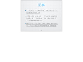 記事
これからVRビジネスを始める人が押さえておくべき
先行事例 | Mogura VR
本当に全てさらけ出した！ 「VR ZONE SHINJUKU
の知見、すべて吐き出します！」を濃いめにレポー
ト【Unreal Fest East 2017】
VRゲームはルールの前に「面白い体験」を考えるべ
き──バンナムが語るVR ZONEの知見【CEDEC】
!101
 