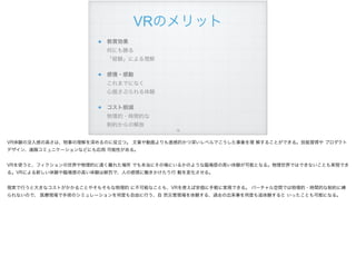 VRのメリット
教育効果 
何にも勝る 
「経験」による理解
感情・感動 
これまでになく 
心揺さぶられる体験
コスト削減 
物理的・時間的な 
制約からの解放
!19
VR体験の没入感の高さは、物事の理解を深めるのに役立つ。 文章や動画よりも直感的かつ深いレベルでこうした事象を理 解することができる。技能習得や プロダクト
デザイン、遠隔コミュニケーションなどにも応用 可能性がある。
VRを使うと、フィクションの世界や物理的に遠く離れた場所 でも本当にその場にいるかのような臨場感の高い体験が可能となる。物理世界ではできないことも実現でき
る。VRによる新しい体験や臨場感の高い体験は鮮烈で、人の感情に働きかけたり行 動を変化させる。
現実で行うと大きなコストがかかることやそもそもな物理的 に不可能なことも、VRを使えば安価に手軽に実現できる。 バーチャル空間では物理的・時間的な制約に縛
られないので、 医療現場で手術のシミュレーションを何度も自由に行う、自 然災害現場を体験する、過去の出来事を何度も追体験すると いったことも可能になる。
 