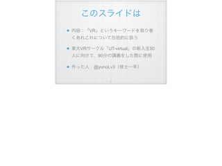 このスライドは
内容：「VR」というキーワードを取り巻
くあれこれについて包括的に扱う
東大VRサークル「UT-virtual」の新入生50
人に向けて、90分の講義をした際に使用
作った人：@yunoLv3（修士一年）
!2
 