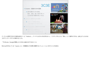 3C3E
Creation：創造のための道具
創作活動のための道具。 
設計、造形。個人の頭で閃いた
ものをVRで実際の形にできる。
Control：制御のための道具
ロボットや機器の制御。 
人間の遠隔での行動を支援
Communication : 通信のための道具
電話やテレビ電話の次。 
離れていても一体感を持てる
!21
バーチャル空間でCGを３D造形出来るツール「medium」。バーチャルだから手は汚れないし、ミスタッチをしたら「戻る」という操作もできる。出来上がったものは
３Dプリンターですぐに印刷することも。
「Tilt Brush」Googleが開発した三次元にお絵かきができるツール
Microsoftが出している「Layout」は、大型機械などを空間に配置するシミュレーションを行うことが出来る
 