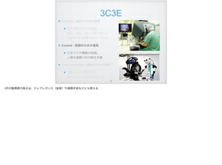 3C3E
Creation：創造のための道具
創作活動のための道具。 
設計、造形。個人の頭で閃いた
ものをVRで実際の形にできる。
Control：制御のための道具
ロボットや機器の制御。 
人間の遠隔での行動を支援
Communication : 通信のための道具
電話やテレビ電話の次。 
離れていても一体感を持てる
!22
VRの臨場感の高さは、テレプレゼンス（後術）や遠隔手術などにも使える
 