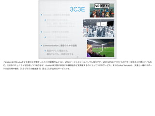 3C3E
Creation：創造のための道具
創作活動のための道具。 
設計、造形。個人の頭で閃いた
ものをVRで実際の形にできる。
Control：制御のための道具
ロボットや機器の制御。 
人間の遠隔での行動を支援
Communication : 通信のための道具
電話やテレビ電話の次。 
離れていても一体感を持てる
!23
FacebookがOculusを２０億ドルで買収したことが象徴的なように、VRはソーシャルツールとしても強力です。VRCHATはオリジナルアバターを作る人が増えテイルな
ど、大きなコミュニティを形成しつつあります。cluster.は大勢が参加する講演会などを開催するのにうってつけのサービス。またOculus Venuesは、友達と一緒にスポー
ツの全天球中継を（スタジアムの観客席で）見ることが出来るサービスです。
 