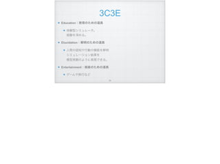 3C3E
Education：教育のための道具
体験型シミュレータ。 
経験を深める。
Elucidation：解明のための道具
人間の認知や行動の機能を解明 
シミュレーション結果を 
模型実験のように表現できる。
Entertainment：娯楽のための道具
ゲームや旅行など
!24
 