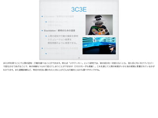 3C3E
Education：教育のための道具
体験型シミュレータ。 
経験を深める。
Elucidation：解明のための道具
人間の認知や行動の機能を解明 
シミュレーション結果を 
模型実験のように表現できる。
Entertainment：娯楽のための道具
ゲームや旅行など
!26
またVRを使うことで人間の認知・行動を調べることができます。例えば「メタクッキー」という研究では、味の成分を一切変えなくとも、見た目と匂いをテクノロジー
で変化させてあげることで、味の体験もつられて変えてしまうことができます（クロスモーダル現象）。これを通じて人間の味覚がいかに他の感覚に影響されているかが
わかります。また避難訓練など、特定の状況に置かれたときに人がどんな行動をとるかも調べやすいですね。
 
