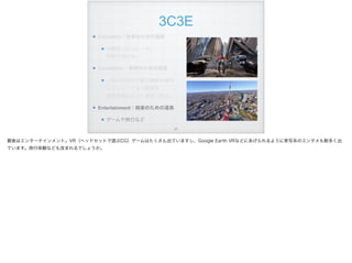 3C3E
Education：教育のための道具
体験型シミュレータ。 
経験を深める。
Elucidation：解明のための道具
人間の認知や行動の機能を解明 
シミュレーション結果を 
模型実験のように表現できる。
Entertainment：娯楽のための道具
ゲームや旅行など
!27
最後はエンターテインメント。VR（ヘッドセットで遊ぶCG）ゲームはたくさん出ていますし、Google Earth VRなどにあげられるように実写系のエンタメも数多く出
ています。旅行体験なども含まれるでしょうか。
 