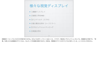様々な視覚ディスプレイ
①網膜ディスプレイ
②接眼工学系HMD
③ハンドヘルド（スマホ）
④据え置き光学系（ハーフミラー）
⑤プロジェクションマッピング
⑥実像光学系
!34
映像提示一つとってもこれだけの手段がありますね。②のようなVRヘッドセット出なくとも、スマホで、物自体にプロジェクションをしても、映像提示は可能です。「実
質」を感じさせる映像提示デバイスなら、なんだってVR体験を実現できます。HMDは、視覚提示デバイスの中でとりわけ流行っている、というだけにすぎません。
 