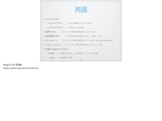 用語
トラッキング方式
インサイドアウト …… 本体に搭載されたセンサを利用
アウトサイドイン …… 外部にセンサを設置
視野角 / FOV ……（左右の）どの程度の範囲を見ることができるか
瞳孔間距離（IPD） …… 人の左目の右目の瞳孔がどれくらい離れているか
フレームレート …… ソフトウェア側で1秒間に描くフレーム数。fps(Frame per Second)
リフレッシュレート …… ディスプレイ側が1秒間に出力できるフレーム数
自由度（Degree of Freedom）
６DoF …… xyz軸周りの回転、および前後・上下・左右の移動
３DoF …… xyz軸周りの回転
!37
Mogura VR 用語集
https://www.moguravr.com/terms/
 